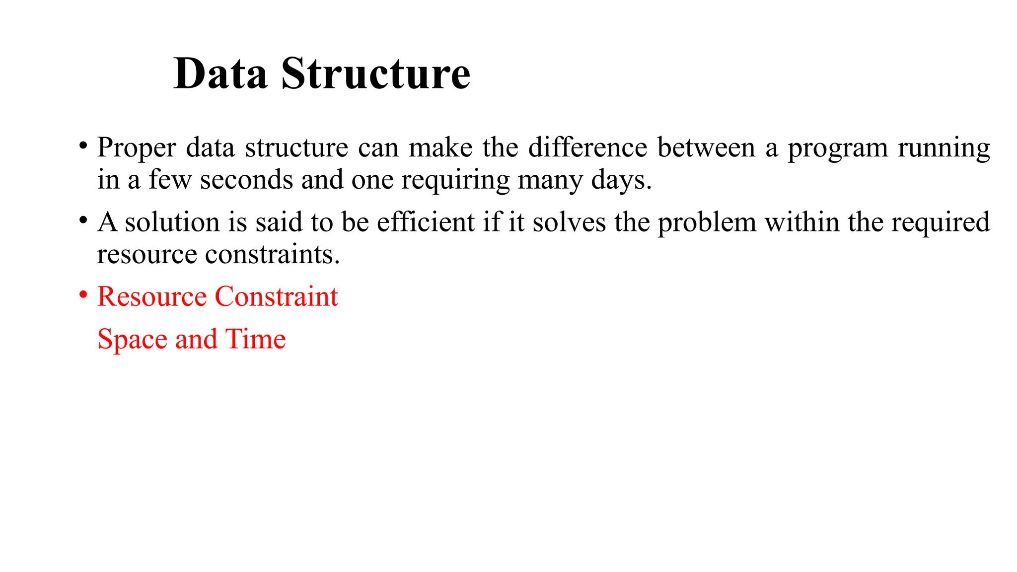 Data Structure
• Proper data structure can make the difference between a program running
in a few seconds and one requiring many days.
• A solution is said to be efficient if it solves the problem within the required
resource constraints.
• Resource Constraint
Space and Time
 