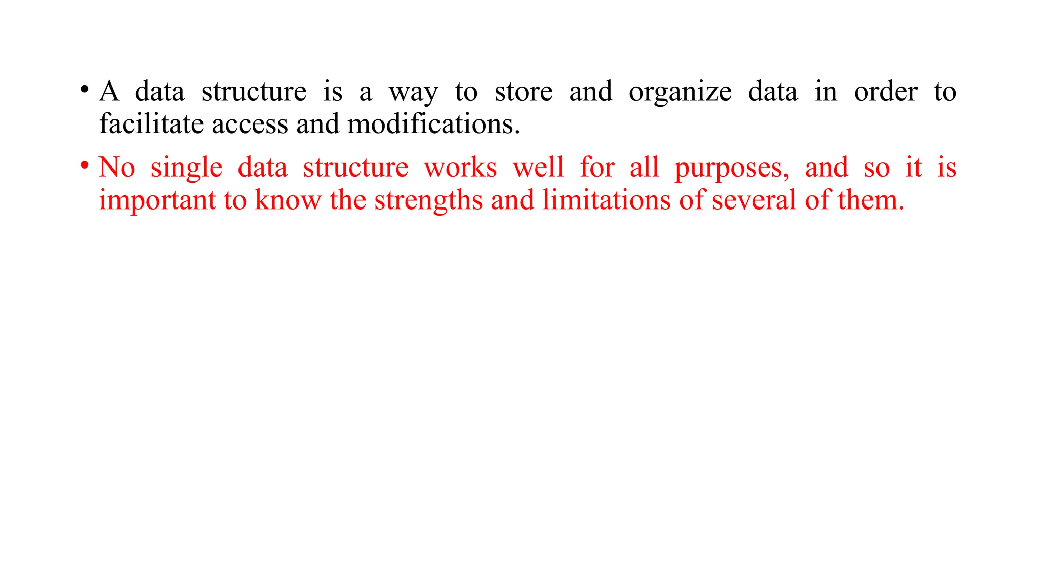 • A data structure is a way to store and organize data in order to
facilitate access and modifications.
• No single data structure works well for all purposes, and so it is
important to know the strengths and limitations of several of them.
 