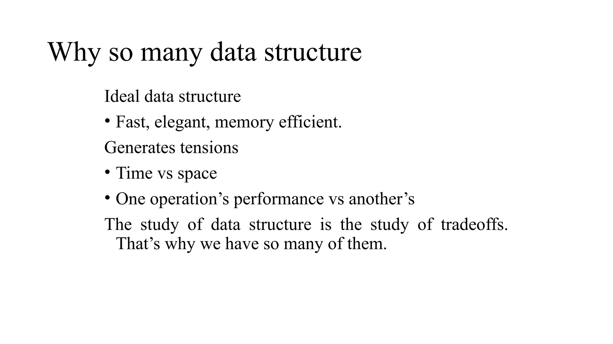 Why so many data structure
Ideal data structure
• Fast, elegant, memory efficient.
Generates tensions
• Time vs space
• One operation’s performance vs another’s
The study of data structure is the study of tradeoffs.
That’s why we have so many of them.
 