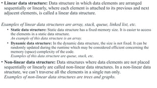 • Linear data structure: Data structure in which data elements are arranged
sequentially or linearly, where each element is attached to its previous and next
adjacent elements, is called a linear data structure.
Examples of linear data structures are array, stack, queue, linked list, etc.
• Static data structure: Static data structure has a fixed memory size. It is easier to access
the elements in a static data structure.
An example of this data structure is an array.
• Dynamic data structure: In the dynamic data structure, the size is not fixed. It can be
randomly updated during the runtime which may be considered efficient concerning the
memory (space) complexity of the code.
Examples of this data structure are queue, stack, etc.
• Non-linear data structure: Data structures where data elements are not placed
sequentially or linearly are called non-linear data structures. In a non-linear data
structure, we can’t traverse all the elements in a single run only.
Examples of non-linear data structures are trees and graphs.
 