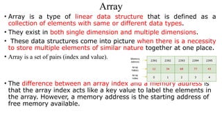 Array
• Array is a type of linear data structure that is defined as a
collection of elements with same or different data types.
• They exist in both single dimension and multiple dimensions.
• These data structures come into picture when there is a necessity
to store multiple elements of similar nature together at one place.
• Array is a set of pairs (index and value).
• The difference between an array index and a memory address is
that the array index acts like a key value to label the elements in
the array. However, a memory address is the starting address of
free memory available.
 