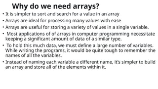 Why do we need arrays?
• It is simpler to sort and search for a value in an array
• Arrays are ideal for processing many values with ease
• Arrays are useful for storing a variety of values in a single variable.
• Most applications of of arrays in computer programming necessitate
keeping a significant amount of data of a similar type.
• To hold this much data, we must define a large number of variables.
While writing the programs, it would be quite tough to remember the
names of all the variables.
• Instead of naming each variable a different name, it’s simpler to build
an array and store all of the elements within it.
 