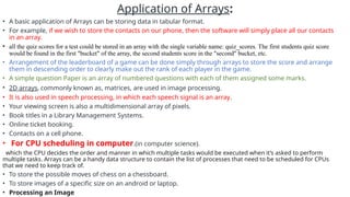 Application of Arrays:
• A basic application of Arrays can be storing data in tabular format.
• For example, if we wish to store the contacts on our phone, then the software will simply place all our contacts
in an array.
• all the quiz scores for a test could be stored in an array with the single variable name: quiz_scores. The first students quiz score
would be found in the first "bucket" of the array, the second students score in the "second" bucket, etc.
• Arrangement of the leaderboard of a game can be done simply through arrays to store the score and arrange
them in descending order to clearly make out the rank of each player in the game.
• A simple question Paper is an array of numbered questions with each of them assigned some marks.
• 2D arrays, commonly known as, matrices, are used in image processing.
• It is also used in speech processing, in which each speech signal is an array.
• Your viewing screen is also a multidimensional array of pixels.
• Book titles in a Library Management Systems.
• Online ticket booking.
• Contacts on a cell phone.
• For CPU scheduling in computer.(in computer science).
which the CPU decides the order and manner in which multiple tasks would be executed when it’s asked to perform
multiple tasks. Arrays can be a handy data structure to contain the list of processes that need to be scheduled for CPUs
that we need to keep track of.
• To store the possible moves of chess on a chessboard.
• To store images of a specific size on an android or laptop.
• Processing an Image
 