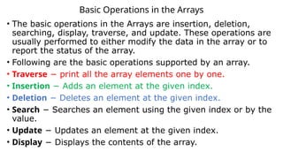 Basic Operations in the Arrays
• The basic operations in the Arrays are insertion, deletion,
searching, display, traverse, and update. These operations are
usually performed to either modify the data in the array or to
report the status of the array.
• Following are the basic operations supported by an array.
• Traverse − print all the array elements one by one.
• Insertion − Adds an element at the given index.
• Deletion − Deletes an element at the given index.
• Search − Searches an element using the given index or by the
value.
• Update − Updates an element at the given index.
• Display − Displays the contents of the array.
 