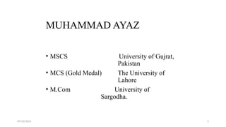 09/10/2024 2
MUHAMMAD AYAZ
• MSCS University of Gujrat,
Pakistan
• MCS (Gold Medal) The University of
Lahore
• M.Com University of
Sargodha.
 