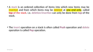 • A stack is an ordered collection of items into which new items may be
inserted and from which items may be deleted at one end only, called
top of the stack. i.e. deletion/insertion can only be done from top of the
stack.
• The insert operation on a stack is often called Push operation and delete
operation is called Pop operation.
09/10/2024 21
 