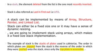 In a stack, the element deleted from the list is the one most recently inserted.
Stack is also referred as Last-in First-out i.e LIFO.
A stack can be implemented by means of Array, Structure,
Pointer, and Linked List.
Stack can either be a fixed size one or it may have a sense of
dynamic resizing.
, we are going to implement stack using arrays, which makes
it a fixed size stack implementation.
The example of stack is the stacks of plates used in cafeterias. The order in
which plates are popped from the stack is the reverse of the order in which
they were pushed onto the stack, since only the top plate is accessible.
09/10/2024 23
 