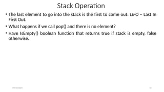 Stack Operation
• The last element to go into the stack is the first to come out: LIFO – Last In
First Out.
• What happens if we call pop() and there is no element?
• Have IsEmpty() boolean function that returns true if stack is empty, false
otherwise.
09/10/2024 26
 