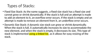 09/10/2024 29
Types of Stacks:
• Fixed Size Stack: As the name suggests, a fixed size stack has a fixed size and
cannot grow or shrink dynamically. If the stack is full and an attempt is made
to add an element to it, an overflow error occurs. If the stack is empty and an
attempt is made to remove an element from it, an underflow error occurs.
• Dynamic Size Stack: A dynamic size stack can grow or shrink dynamically.
When the stack is full, it automatically increases its size to accommodate the
new element, and when the stack is empty, it decreases its size. This type of
stack is implemented using a linked list, as it allows for easy resizing of the
stack.
 