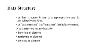 Data Structure
• A data structure is any data representation and its
associated operations.
• A ”data structure'' is a ”container'' that holds elements.
A data structure has methods for
• inserting an element
• retrieving an element
• deleting an element
 
