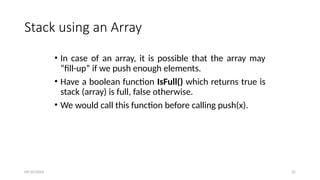 Stack using an Array
• In case of an array, it is possible that the array may
“fill-up” if we push enough elements.
• Have a boolean function IsFull() which returns true is
stack (array) is full, false otherwise.
• We would call this function before calling push(x).
09/10/2024 32
 