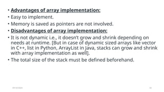 09/10/2024 33
• Advantages of array implementation:
• Easy to implement.
• Memory is saved as pointers are not involved.
• Disadvantages of array implementation:
• It is not dynamic i.e., it doesn’t grow and shrink depending on
needs at runtime. [But in case of dynamic sized arrays like vector
in C++, list in Python, ArrayList in Java, stacks can grow and shrink
with array implementation as well].
• The total size of the stack must be defined beforehand.
 
