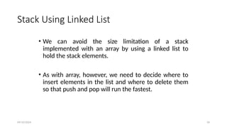 Stack Using Linked List
• We can avoid the size limitation of a stack
implemented with an array by using a linked list to
hold the stack elements.
• As with array, however, we need to decide where to
insert elements in the list and where to delete them
so that push and pop will run the fastest.
09/10/2024 34
 