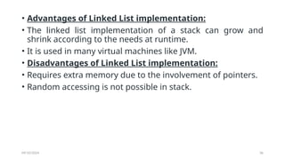 09/10/2024 36
• Advantages of Linked List implementation:
• The linked list implementation of a stack can grow and
shrink according to the needs at runtime.
• It is used in many virtual machines like JVM.
• Disadvantages of Linked List implementation:
• Requires extra memory due to the involvement of pointers.
• Random accessing is not possible in stack.
 