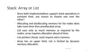 Stack: Array or List
Since both implementations support stack operations in
constant time, any reason to choose one over the
other?
Allocating and deallocating memory for list nodes does
take more time than preallocated array.
List uses only as much memory as required by the
nodes; array requires allocation ahead of time.
List pointers (head, next) require extra memory.
Array has an upper limit; List is limited by dynamic
memory allocation.
09/10/2024
37
 