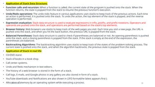 09/10/2024 38
• Application of Stack Data Structure:
• Function calls and recursion: When a function is called, the current state of the program is pushed onto the stack. When the
function returns, the state is popped from the stack to resume the previous function’s execution.
• Undo/Redo operations: The undo-redo feature in various applications uses stacks to keep track of the previous actions. Each time
an action is performed, it is pushed onto the stack. To undo the action, the top element of the stack is popped, and the reverse
operation is performed.
• Expression evaluation: Stack data structure is used to evaluate expressions in infix, postfix, and prefix notations. Operators and
operands are pushed onto the stack, and operations are performed based on the stack’s top elements.
• Browser history: Web browsers use stacks to keep track of the web pages you visit. Each time you visit a new page, the URL is
pushed onto the stack, and when you hit the back button, the previous URL is popped from the stack.
• Balanced Parentheses: Stack data structure is used to check if parentheses are balanced or not. An opening parenthesis is pushed
onto the stack, and a closing parenthesis is popped from the stack. If the stack is empty at the end of the expression, the
parentheses are balanced.
• Backtracking Algorithms: The backtracking algorithm uses stacks to keep track of the states of the problem-solving process. The
current state is pushed onto the stack, and when the algorithm backtracks, the previous state is popped from the stack.
• Application of Stack in real life:
• CD/DVD stand.
• Stack of books in a book shop.
• Call center systems.
• Undo and Redo mechanism in text editors.
• The history of a web browser is stored in the form of a stack.
• Call logs, E-mails, and Google photos in any gallery are also stored in form of a stack.
• YouTube downloads and Notifications are also shown in LIFO format(the latest appears first ).
• Allocation of memory by an operating system while executing a process.
 