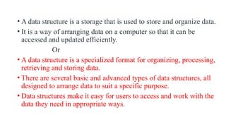 • A data structure is a storage that is used to store and organize data.
• It is a way of arranging data on a computer so that it can be
accessed and updated efficiently.
Or
• A data structure is a specialized format for organizing, processing,
retrieving and storing data.
• There are several basic and advanced types of data structures, all
designed to arrange data to suit a specific purpose.
• Data structures make it easy for users to access and work with the
data they need in appropriate ways.
 