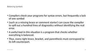 Balancing Symbols
• Compilers check your programs for syntax errors, but frequently a lack
of one symbol
• (such as a missing brace or comment starter) can cause the compiler
to spill out a hundred lines of diagnostics without identifying the real
error.
• A useful tool in this situation is a program that checks whether
everything is balanced.
• Thus, every right brace, bracket, and parenthesis must correspond to
its left counterpart.
09/10/2024 40
 
