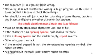 09/10/2024 41
• The sequence [()] is legal, but [(]) is wrong.
• Obviously, it is not worthwhile writing a huge program for this, but it
turns out that it is easy to check these things.
• For simplicity, we will just check for balancing of parentheses, brackets,
and braces and ignore any other character that appears.
The simple algorithm uses a stack and is as follows:
• Make an empty stack. Read characters until end of file.
• If the character is an opening symbol, push it onto the stack.
• If it is a closing symbol and the stack is empty, report an error.
• Otherwise, pop the stack.
• If the symbol popped is not the corresponding opening symbol, then
report an error.
• At end of file, if the stack is not empty, report an error.
 