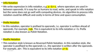 09/10/2024 43
• Infix Notation
• We write expression in infix notation, e.g. a - b + c, where operators are used in-
between operands. It is easy for us humans to read, write, and speak in infix notation
but the same does not go well with computing devices. An algorithm to process infix
notation could be difficult and costly in terms of time and space consumption.
• Prefix Notation
• In this notation, operator is prefixed to operands, i.e. operator is written ahead of
operands. For example, +ab. This is equivalent to its infix notation a + b. Prefix
notation is also known as Polish Notation.
• Postfix Notation
• This notation style is known as Reversed Polish Notation. In this notation style, the
operator is postfixed to the operands i.e., the operator is written after the operands.
For example, ab+. This is equivalent to its infix notation a + b.
 