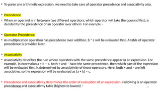 09/10/2024 44
• To parse any arithmetic expression, we need to take care of operator precedence and associativity also.
• Precedence
• When an operand is in between two different operators, which operator will take the operand first, is
decided by the precedence of an operator over others. For example −
• Operator Precedence
• As multiplication operation has precedence over addition, b * c will be evaluated first. A table of operator
precedence is provided later.
• Associativity
• Associativity describes the rule where operators with the same precedence appear in an expression. For
example, in expression a + b − c, both + and – have the same precedence, then which part of the expression
will be evaluated first, is determined by associativity of those operators. Here, both + and − are left
associative, so the expression will be evaluated as (a + b) − c.
• Precedence and associativity determines the order of evaluation of an expression. Following is an operator
precedence and associativity table (highest to lowest) −
 