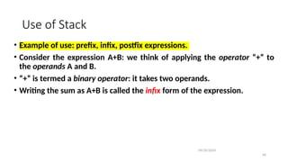 Use of Stack
• Example of use: prefix, infix, postfix expressions.
• Consider the expression A+B: we think of applying the operator “+” to
the operands A and B.
• “+” is termed a binary operator: it takes two operands.
• Writing the sum as A+B is called the infix form of the expression.
09/10/2024
46
 