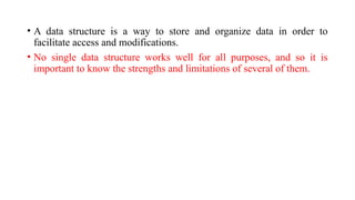 • A data structure is a way to store and organize data in order to
facilitate access and modifications.
• No single data structure works well for all purposes, and so it is
important to know the strengths and limitations of several of them.
 