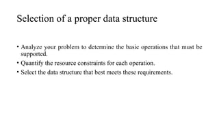 Selection of a proper data structure
• Analyze your problem to determine the basic operations that must be
supported.
• Quantify the resource constraints for each operation.
• Select the data structure that best meets these requirements.
 