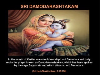 In the month of Kartika one should worship Lord Damodara and daily recite the prayer known as Damodara-ashtakam, which has been spoken by the sage Satyavrata and which attracts Lord Damodara.  (Sri Hari-Bhakti-vilasa: 2:16:198) SRI   DAMODARASHTAKAM 