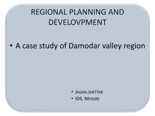 REGIONAL PLANNING AND 
DEVELOVPMENT 
• A case study of Damodar valley region 
• JAGAN.SHETTAR 
• IDS. MYSORE 
 