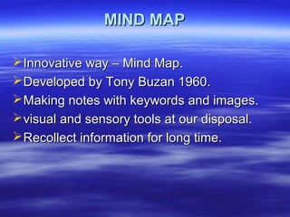 MIND MAPMIND MAP
Innovative way – Mind Map.Innovative way – Mind Map.
Developed by Tony Buzan 1960.Developed by Tony Buzan 1960.
Making notes with keywords and images.Making notes with keywords and images.
visual and sensory tools at our disposal.visual and sensory tools at our disposal.
Recollect information for long time.Recollect information for long time.
 