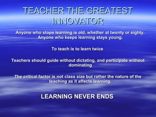TEACHER THE GREATESTTEACHER THE GREATEST
INNOVATORINNOVATOR
Anyone who stops learning is old, whether at twenty or eighty.Anyone who stops learning is old, whether at twenty or eighty.
Anyone who keeps learning stays young.Anyone who keeps learning stays young.
To teach is to learn twiceTo teach is to learn twice
Teachers should guide without dictating, and participate withoutTeachers should guide without dictating, and participate without
dominatingdominating
The critical factor is not class size but rather the nature of theThe critical factor is not class size but rather the nature of the
teaching as it affects learning.teaching as it affects learning.
LEARNING NEVER ENDSLEARNING NEVER ENDS
 