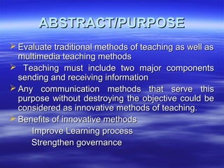 ABSTRACT/PURPOSEABSTRACT/PURPOSE
 Evaluate traditional methods of teaching as well asEvaluate traditional methods of teaching as well as
multimedia teaching methodsmultimedia teaching methods
 Teaching must include two major componentsTeaching must include two major components
sending and receiving informationsending and receiving information
 Any communication methods that serve thisAny communication methods that serve this
purpose without destroying the objective could bepurpose without destroying the objective could be
considered as innovative methods of teaching.considered as innovative methods of teaching.
 Benefits of innovative methodsBenefits of innovative methods
Improve Learning processImprove Learning process
Strengthen governanceStrengthen governance
 