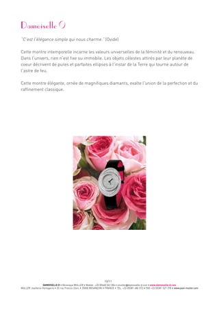 DAMOISELLE D • Véronique MULLER • Mobile : +33 (0)668 342 304 • vmuller@damoiselle-d.com • www.damoiselle-d.com
MULLER Joaillerie-Horlogerie • 20 rue Francis Clerc • 25000 BESANÇON • FRANCE • TEL. +33 (0)381 480 572 • FAX +33 (0)381 527 378 • www.jean-muller.com
10/11
Damoiselle
“C'est l'élégance simple qui nous charme.” (Ovide)
Cette montre intemporelle incarne les valeurs universelles de la féminité et du renouveau.
Dans l'univers, rien n'est fixe ou immobile. Les objets célestes attirés par leur planète de
coeur décrivent de pures et parfaites ellipses à l'instar de la Terre qui tourne autour de
l'astre de feu.
Cette montre élégante, ornée de magnifiques diamants, exalte l'union de la perfection et du
raffinement classique.
 
