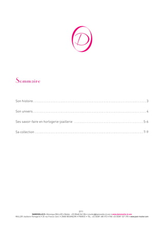 DAMOISELLE D • Véronique MULLER • Mobile : +33 (0)668 342 304 • vmuller@damoiselle-d.com • www.damoiselle-d.com
MULLER Joaillerie-Horlogerie • 20 rue Francis Clerc • 25000 BESANÇON • FRANCE • TEL. +33 (0)381 480 572 • FAX +33 (0)381 527 378 • www.jean-muller.com
2/11
Sommaire
Son histoire  .  .  .  .  .  .  .  .  .  .  .  .  .  .  .  .  .  .  .  .  .  .  .  .  .  .  .  .  .  .  .  .  .  .  .  .  .  .  .  .  .  .  .  .  .  .  .  .  .  .  .  .  .  .  .  .  .  .  .  .  .  .  .  .  . 3
Son univers  .  .  .  .  .  .  .  .  .  .  .  .  .  .  .  .  .  .  .  .  .  .  .  .  .  .  .  .  .  .  .  .  .  .  .  .  .  .  .  .  .  .  .  .  .  .  .  .  .  .  .  .  .  .  .  .  .  .  .  .  .  .  .  .  . 4
Ses savoir-faire en horlogerie-joaillerie  .  .  .  .  .  .  .  .  .  .  .  .  .  .  .  .  .  .  .  .  .  .  .  .  .  .  .  .  .  .  .  .  .  .  .  .  .  .  .  .  . 5-6
Sa collection  .  .  .  .  .  .  .  .  .  .  .  .  .  .  .  .  .  .  .  .  .  .  .  .  .  .  .  .  .  .  .  .  .  .  .  .  .  .  .  .  .  .  .  .  .  .  .  .  .  .  .  .  .  .  .  .  .  .  .  .  .  .  . 7-9
 