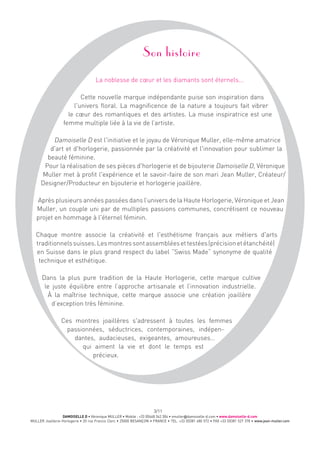 DAMOISELLE D • Véronique MULLER • Mobile : +33 (0)668 342 304 • vmuller@damoiselle-d.com • www.damoiselle-d.com
MULLER Joaillerie-Horlogerie • 20 rue Francis Clerc • 25000 BESANÇON • FRANCE • TEL. +33 (0)381 480 572 • FAX +33 (0)381 527 378 • www.jean-muller.com
3/11
Son histoire
La noblesse de cœur et les diamants sont éternels...
Cette nouvelle marque indépendante puise son inspiration dans
l'univers floral. La magnificence de la nature a toujours fait vibrer
le cœur des romantiques et des artistes. La muse inspiratrice est une
femme multiple liée à la vie de l’artiste.
Damoiselle D est l'initiative et le joyau de Véronique Muller, elle-même amatrice
d'art et d'horlogerie, passionnée par la créativité et l'innovation pour sublimer la
beauté féminine.
Pour la réalisation de ses pièces d'horlogerie et de bijouterie Damoiselle D, Véronique
Muller met à profit l'expérience et le savoir-faire de son mari Jean Muller, Créateur/
Designer/Producteur en bijouterie et horlogerie joaillère.
Après plusieurs années passées dans l’univers de la Haute Horlogerie, Véronique et Jean
Muller, un couple uni par de multiples passions communes, concrétisent ce nouveau
projet en hommage à l'éternel féminin.
Chaque montre associe la créativité et l'esthétisme français aux métiers d'arts
traditionnelssuisses.Lesmontressontassembléesettestées(précisionetétanchéité)
en Suisse dans le plus grand respect du label ”Swiss Made” synonyme de qualité
technique et esthétique.
Dans la plus pure tradition de la Haute Horlogerie, cette marque cultive
le juste équilibre entre l’approche artisanale et l’innovation industrielle.
À la maîtrise technique, cette marque associe une création joaillère
d’exception très féminine.
Ces montres joaillères s'adressent à toutes les femmes
passionnées, séductrices, contemporaines, indépen-
dantes, audacieuses, exigeantes, amoureuses…
qui aiment la vie et dont le temps est
précieux.
 
