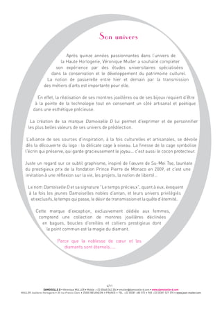 DAMOISELLE D • Véronique MULLER • Mobile : +33 (0)668 342 304 • vmuller@damoiselle-d.com • www.damoiselle-d.com
MULLER Joaillerie-Horlogerie • 20 rue Francis Clerc • 25000 BESANÇON • FRANCE • TEL. +33 (0)381 480 572 • FAX +33 (0)381 527 378 • www.jean-muller.com
4/11
Son univers
Après quinze années passionnantes dans l’univers de
la Haute Horlogerie, Véronique Muller a souhaité compléter
son expérience par des études universitaires spécialisées
dans la conservation et le développement du patrimoine culturel.
La notion de passerelle entre hier et demain par la transmission
des métiers d’arts est importante pour elle.
En effet, la réalisation de ses montres joaillères ou de ses bijoux requiert d’être
à la pointe de la technologie tout en conservant un côté artisanal et poétique
dans une esthétique précieuse.
La création de sa marque Damoiselle D lui permet d'exprimer et de personnifier
les plus belles valeurs de ses univers de prédilection.
L’alliance de ses sources d’inspiration, à la fois culturelles et artisanales, se dévoile
dès la découverte du logo : la délicate cage à oiseau. La finesse de la cage symbolise
l'écrin qui préserve, qui garde gracieusement le joyau... c'est aussi le cocon protecteur.
Juste un regard sur ce subtil graphisme, inspiré de l’œuvre de Su-Mei Tse, lauréate
du prestigieux prix de la fondation Prince Pierre de Monaco en 2009, et c'est une
invitation à une réflexion sur la vie, les projets, la notion de liberté…
Le nom Damoiselle D et sa signature "Le temps précieux", quant à eux, évoquent
à la fois les jeunes Damoiselles nobles d’antan, et leurs univers privilégiés
et exclusifs, le temps qui passe, le désir de transmission et la quête d’éternité.
Cette marque d’exception, exclusivement dédiée aux femmes,
comprend une collection de montres joaillères déclinées
en bagues, boucles d’oreilles et colliers prestigieux dont
le point commun est la magie du diamant.
Parce que la noblesse de cœur et les
diamants sont éternels…..
 