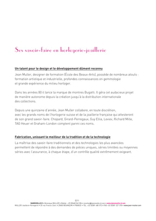 DAMOISELLE D • Véronique MULLER • Mobile : +33 (0)668 342 304 • vmuller@damoiselle-d.com • www.damoiselle-d.com
MULLER Joaillerie-Horlogerie • 20 rue Francis Clerc • 25000 BESANÇON • FRANCE • TEL. +33 (0)381 480 572 • FAX +33 (0)381 527 378 • www.jean-muller.com
5/11
Ses savoir-faire en horlogerie-joaillerie
Un talent pour le design et le développement dûment reconnu
Jean Muller, designer de formation (École des Beaux-Arts), possède de nombreux atouts :
formation artistique et industrielle, profondes connaissances en gemmologie
et grande expérience du milieu horloger.
Dans les années 80 il lance la marque de montres Bugatti. Il géra cet audacieux projet
de manière autonome depuis la création jusqu’à la distribution internationale
des collections.
Depuis une quinzaine d’année, Jean Muller collabore, en toute discrétion,
avec les grands noms de l’horlogerie suisse et de la joaillerie française qui attesteront
de son grand savoir-faire. Chopard, Girard-Perregaux, Guy Ellia, Leviev, Richard Mille,
TAG Heuer et Graham-London comptent parmi ces noms.
Fabrication, unissant le meilleur de la tradition et de la technologie
La maîtrise des savoir-faire traditionnels et des technologies les plus avancées
permettent de répondre à des demandes de pièces uniques, séries limitées ou moyennes
séries avec l’assurance, à chaque étape, d’un contrôle qualité extrêmement exigeant.
 