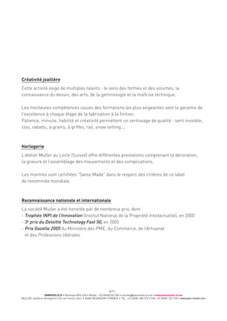 DAMOISELLE D • Véronique MULLER • Mobile : +33 (0)668 342 304 • vmuller@damoiselle-d.com • www.damoiselle-d.com
MULLER Joaillerie-Horlogerie • 20 rue Francis Clerc • 25000 BESANÇON • FRANCE • TEL. +33 (0)381 480 572 • FAX +33 (0)381 527 378 • www.jean-muller.com
6/11
Créativité joaillère
Cette activité exige de multiples talents : le sens des formes et des volumes, la
connaissance du dessin, des arts, de la gemmologie et la maîtrise technique.
Les meilleures compétences issues des formations les plus exigeantes sont la garantie de
l'excellence à chaque étape de la fabrication à la finition.
Patience, minutie, habilité et créativité permettent un sertissage de qualité : serti invisible,
clos, rabattu, à grains, à griffes, rail, snow setting….
Horlogerie
L’atelier Muller au Locle (Suisse) offre différentes prestations comprenant la décoration,
la gravure et l’assemblage des mouvements et des complications.
Les montres sont certifiées "Swiss Made" dans le respect des critères de ce label
de renommée mondiale.
Reconnaissance nationale et internationale
La société Muller a été honorée par de nombreux prix, dont :
- Trophée INPI de l’Innovation (Institut National de la Propriété Intellectuelle), en 2000
- 3e
prix du Deloitte Technology Fast 50, en 2005
- Prix Gazelle 2005 du Ministère des PME, du Commerce, de l’Artisanat
et des Professions libérales
 