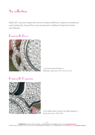 DAMOISELLE D • Véronique MULLER • Mobile : +33 (0)668 342 304 • vmuller@damoiselle-d.com • www.damoiselle-d.com
MULLER Joaillerie-Horlogerie • 20 rue Francis Clerc • 25000 BESANÇON • FRANCE • TEL. +33 (0)381 480 572 • FAX +33 (0)381 527 378 • www.jean-muller.com
7/11
Sa collection
Début 2011, plusieurs lignes de montres et bijoux différents, originaux et audacieux
seront présentés. Aujourd'hui, seuls les premiers modèles d'inspiration florale
sont dévoilés.
Damoiselle Rosa
« La rose aime l’amour »
(Méléagre, poète grec du IIe
siècle avt JC)
Damoiselle Capucine
« En noble cœur amour se loge toujours »
(Guido Guinizelli, 1230-1276)
 