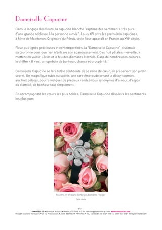 DAMOISELLE D • Véronique MULLER • Mobile : +33 (0)668 342 304 • vmuller@damoiselle-d.com • www.damoiselle-d.com
MULLER Joaillerie-Horlogerie • 20 rue Francis Clerc • 25000 BESANÇON • FRANCE • TEL. +33 (0)381 480 572 • FAX +33 (0)381 527 378 • www.jean-muller.com
9/11
Damoiselle Capucine
Dans le langage des fleurs, la capucine blanche exprime des sentiments très purs
d'une grande noblesse à la personne aimée. Louis XIV offre les premières capucines
à Mme de Maintenon. Originaire du Pérou, cette fleur apparaît en France au XVIe
siècle.
Fleur aux lignes gracieuses et contemporaines, la Damoiselle Capucine dissimule
sa couronne pour que rien n'entrave son épanouissement. Ces huit pétales merveilleux
mettent en valeur l'éclat et le feu des diamants éternels. Dans de nombreuses cultures,
le chiffre « 8 » est un symbole de bonheur, chance et prospérité.
Damoiselle Capucine se fera fidèle confidente de sa reine de cœur, en préservant son jardin
secret. Un magnifique rubis ou saphir, une rare émeraude ornant le décor tournant,
aux huit pétales, pourra indiquer de précieux rendez-vous synonymes d'amour, d'espoir
ou d’amitié, de bonheur tout simplement.
En accompagnant les cœurs les plus nobles, Damoiselle Capucine dévoilera les sentiments
les plus purs.
Taille réelle
Montre en or blanc sertie de diamants neige
 
