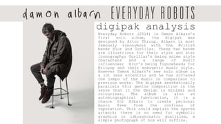 Everyday Robots (2014) is Damon Albarn’s
first solo album, the digipak was
designed by Aitor Throup. Albarn is most
famously synonymous with the British
bands Blur and Gorillaz. These two bands
are illustrious for their style and star
iconography; Gorillaz’s being anime style
characters and a range of music
influences; Blur’s being figureheads for
Britpop and their energetic music style.
However Damon Albarn's new solo album is
a lot less eccentric and he has softened
the tempo of the music in comparison to
previous works. The digipak aesthetically
parallels this gentle composition in the
sense that it the design is minimal and
colourless. The album is also an
autobiographical fabrication, it is a
chance for Albarn to create personal
music free from the confines of
reputation. This could explain the sparse
artwork; there is no need for symbolic
graphics or idiosyncratic qualities, a
simple photograph of him will suffice.
digipak analysis
 