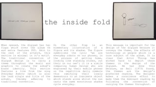 the inside fold
When opened, the digipak has two
flaps which cover the album CD
and extra features DVD. Akin to
the rest of the artwork, this
section is minimal in it’s motif.
The traditional convention of
digipak design is to carry a
theme throughout the music and
graphics to create the album’s
brand identity. This section
features a line from the song
Everyday Robots (which is also
the lead single and title of the
album), thereby adhering to
traditional convention.
On the other flap is an
elementary illustration of a
figure and its shadow. The figure
symbolises the lyric ‘we are
everyday robots on our phones, in
the process of getting home,
looking like standing stones, out
their on our own’; it is a simile
comparing human beings who are
engrossed by their mobile phones
on the repetitive daily commute
thus ramifying their lonely
demeanours to an inanimate object
which stands alone whilst the sun
casts the same monotonous shadow
cycle everyday.
This message is important for the
design of the digipak because it
conveys the theme, the effects of
technology on people which is a
core subject of the album. It is
clear that Aitor Throup has
worked hard to depict these
themes in the design of the
digipak. He has done this
because, as Hall (1973) found,
the themes are the design’s
preferred reading. The designer
makes a conscience effort to
make them the dominant reading by
following the convention of
carrying the themes throughout.
 