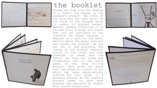the booklet
Inside the flap with the drawing
of a figure and shadow is the
digipak’s booklet. The front of
the book has the same motif as
the front of the digipak which
is common in digipak design.
Another commons convention is to
include bonus footage and tracks
that are not available on the
standard CD album because a
digipak is a gift to the fans.
Details about the bonus features
are inside the booklet. As you
can see in the pictures, the
inside of the booklet features
lyrics to the songs and hand
drawings. It seems that the
lyrics (as they are rough and
incomplete) are in the early
sages of the song writing
process. This gives the sense
that the album is a piece of art
which has been painstakingly
crafted but also gives it a
personal element as the creative
process seems to have been
planned and executed by Albarn
with little bureaucracy.
 