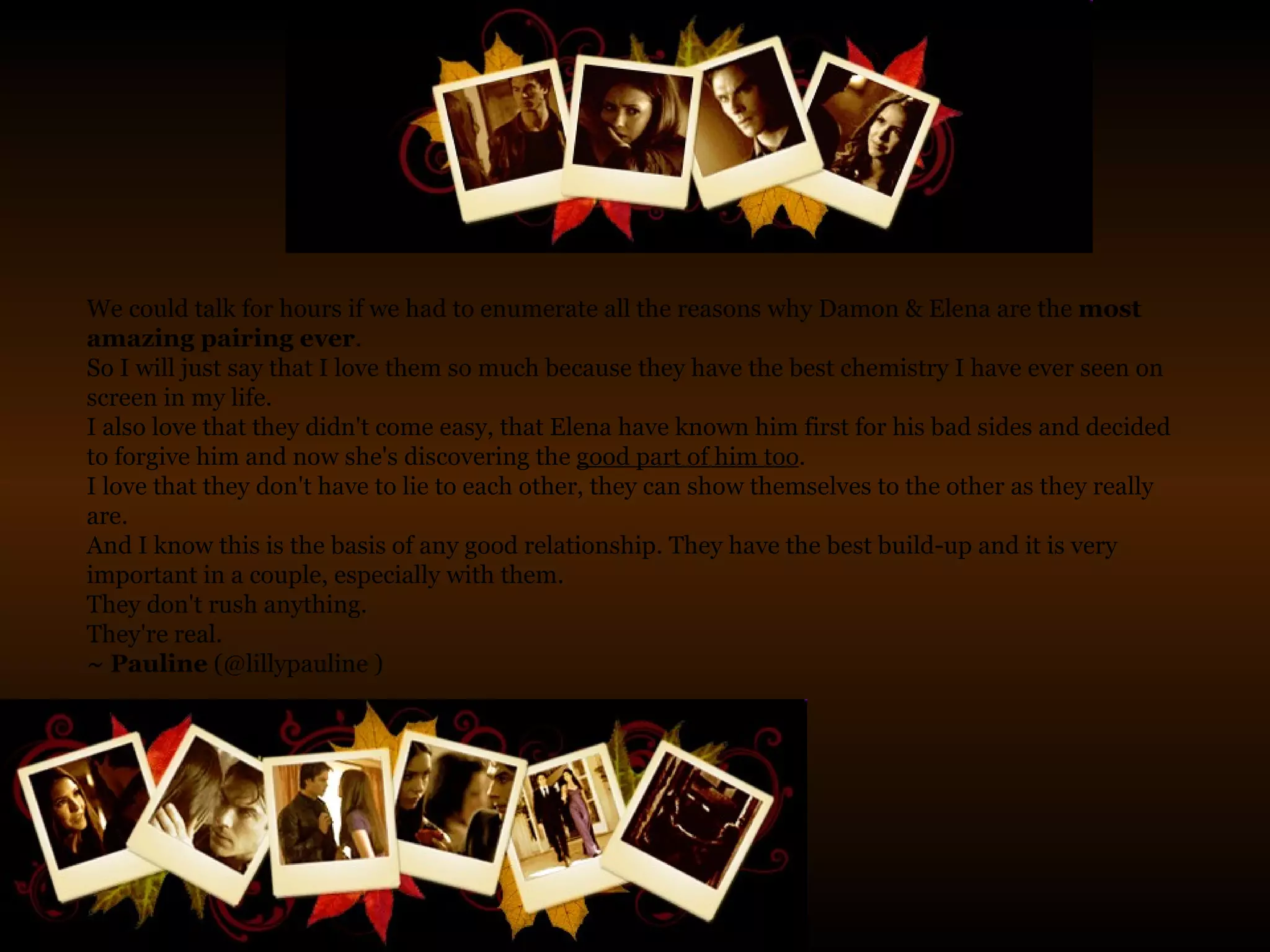 We could talk for hours if we had to enumerate all the reasons why Damon & Elena are the  most amazing pairing ever .  So I will just say that I love them so much because they have the best chemistry I have ever seen on screen in my life.  I also love that they didn't come easy, that Elena have known him first for his bad sides and decided to forgive him and now she's discovering the  good part of him too .  I love that they don't have to lie to each other, they can show themselves to the other as they really are.  And I know this is the basis of any good relationship. They have the best build-up and it is very important in a couple, especially with them.  They don't rush anything.  They're real. ~ Pauline  (@lillypauline ) 