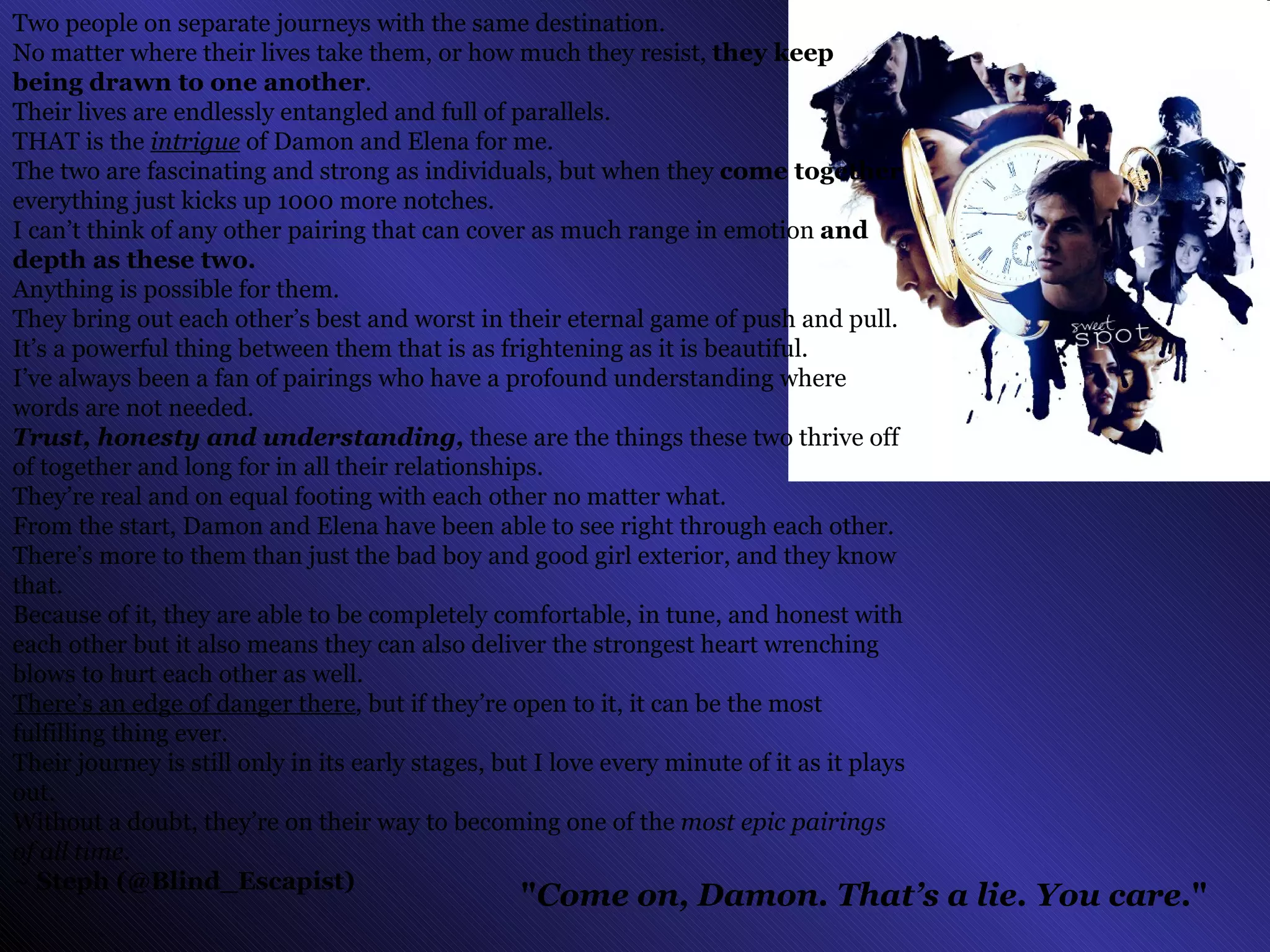" Come on, Damon. That’s a lie. You care. "   Two people on separate journeys with the same destination.  No matter where their lives take them, or how much they resist,  they keep being drawn to one another .  Their lives are endlessly entangled and full of parallels.  THAT is the  intrigue  of Damon and Elena for me.  The two are fascinating and strong as individuals, but when they  come together  everything just kicks up 1000 more notches. I can’t think of any other pairing that can cover as much range in emotion  and depth as these two.  Anything is possible for them. They bring out each other’s best and worst in their eternal game of push and pull. It’s a powerful thing between them that is as frightening as it is beautiful. I’ve always been a fan of pairings who have a profound understanding where words are not needed.  Trust, honesty and understanding,  these are the things these two thrive off of together and long for in all their relationships. They’re real and on equal footing with each other no matter what. From the start, Damon and Elena have been able to see right through each other.  There’s more to them than just the bad boy and good girl exterior, and they know that. Because of it, they are able to be completely comfortable, in tune, and honest with each other but it also means they can also deliver the strongest heart wrenching blows to hurt each other as well.  There’s an edge of danger there , but if they’re open to it, it can be the most fulfilling thing ever. Their journey is still only in its early stages, but I love every minute of it as it plays out.  Without a doubt, they’re on their way to becoming one of the  most epic pairings of all time . ~ Steph (@Blind_Escapist)   