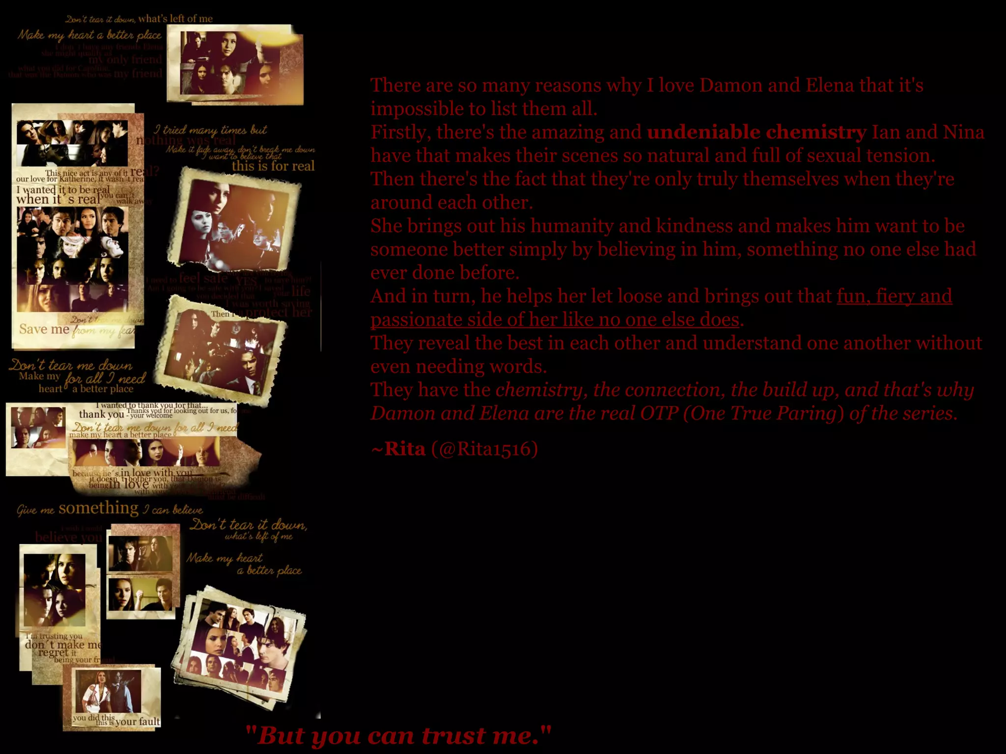 " But you can trust me. "   There are so many reasons why I love Damon and Elena that it's impossible to list them all. Firstly, there's the amazing and  undeniable chemistry  Ian and Nina have that makes their scenes so natural and full of sexual tension.  Then there's the fact that they're only truly themselves when they're around each other.  She brings out his humanity and kindness and makes him want to be someone better simply by believing in him, something no one else had ever done before.  And in turn, he helps her let loose and brings out that  fun, fiery and passionate side of her like no one else does . They reveal the best in each other and understand one another without even needing words.  They have the  chemistry, the connection, the build up, and that's why Damon and Elena are the real OTP (One True Paring )  of the series. ~Rita  (@Rita1516) 