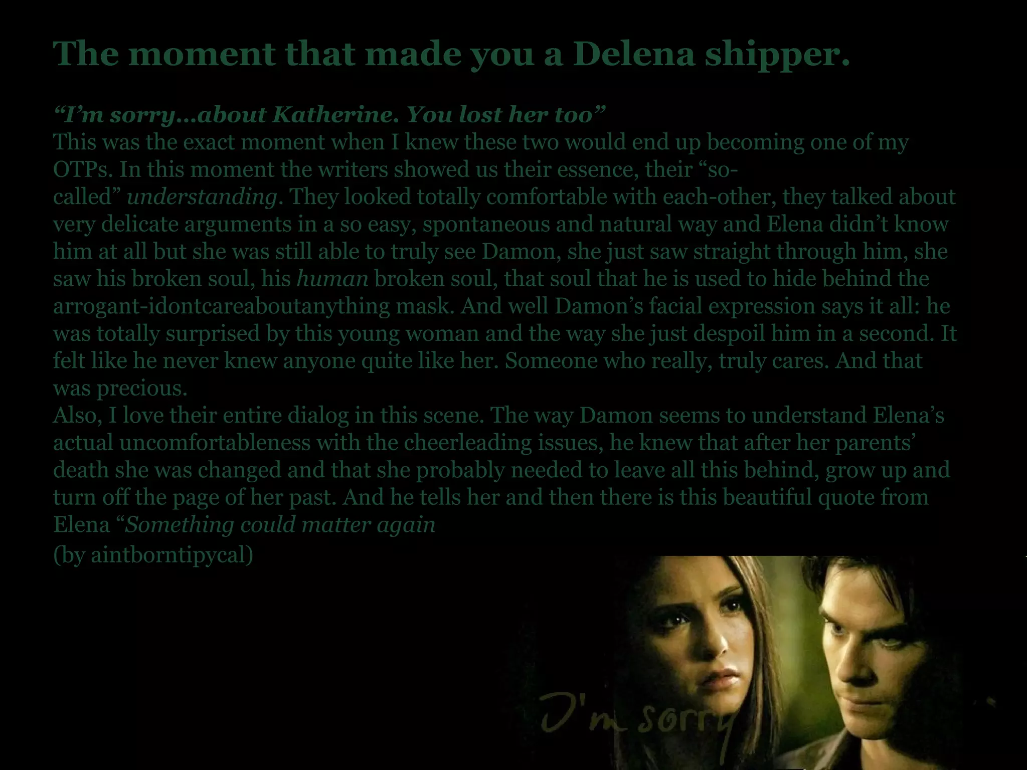 The moment that made you a Delena shipper. “ I’m sorry…about Katherine. You lost her too” This was the exact moment when I knew these two would end up becoming one of my OTPs. In this moment the writers showed us their essence, their “so-called”  understanding . They looked totally comfortable with each-other, they talked about very delicate arguments in a so easy, spontaneous and natural way and Elena didn’t know him at all but she was still able to truly see Damon, she just saw straight through him, she saw his broken soul, his  human  broken soul, that soul that he is used to hide behind the arrogant-idontcareaboutanything mask. And well Damon’s facial expression says it all: he was totally surprised by this young woman and the way she just despoil him in a second. It felt like he never knew anyone quite like her. Someone who really, truly cares. And that was precious. Also, I love their entire dialog in this scene. The way Damon seems to understand Elena’s actual uncomfortableness with the cheerleading issues, he knew that after her parents’ death she was changed and that she probably needed to leave all this behind, grow up and turn off the page of her past. And he tells her and then there is this beautiful quote from Elena “ Something could matter again (by aintborntipycal)   