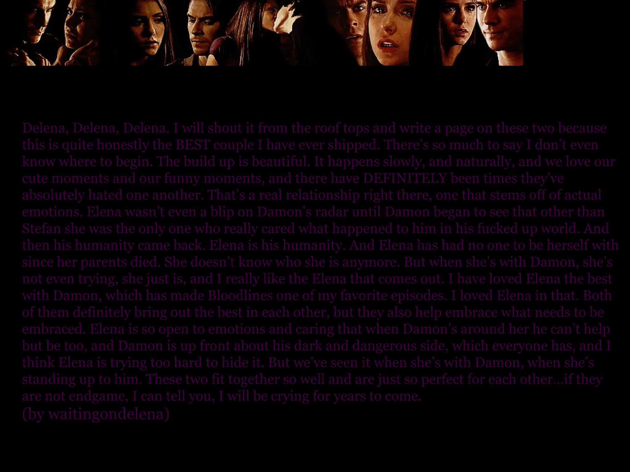 Delena, Delena, Delena. I will shout it from the roof tops and write a page on these two because this is quite honestly the BEST couple I have ever shipped. There’s so much to say I don’t even know where to begin. The build up is beautiful. It happens slowly, and naturally, and we love our cute moments and our funny moments, and there have DEFINITELY been times they’ve absolutely hated one another. That’s a real relationship right there, one that stems off of actual emotions. Elena wasn’t even a blip on Damon’s radar until Damon began to see that other than Stefan she was the only one who really cared what happened to him in his fucked up world. And then his humanity came back. Elena is his humanity. And Elena has had no one to be herself with since her parents died. She doesn’t know who she is anymore. But when she’s with Damon, she’s not even trying, she just is, and I really like the Elena that comes out. I have loved Elena the best with Damon, which has made Bloodlines one of my favorite episodes. I loved Elena in that. Both of them definitely bring out the best in each other, but they also help embrace what needs to be embraced. Elena is so open to emotions and caring that when Damon’s around her he can’t help but be too, and Damon is up front about his dark and dangerous side, which everyone has, and I think Elena is trying too hard to hide it. But we’ve seen it when she’s with Damon, when she’s standing up to him. These two fit together so well and are just so perfect for each other…if they are not endgame, I can tell you, I will be crying for years to come. (by waitingondelena) 