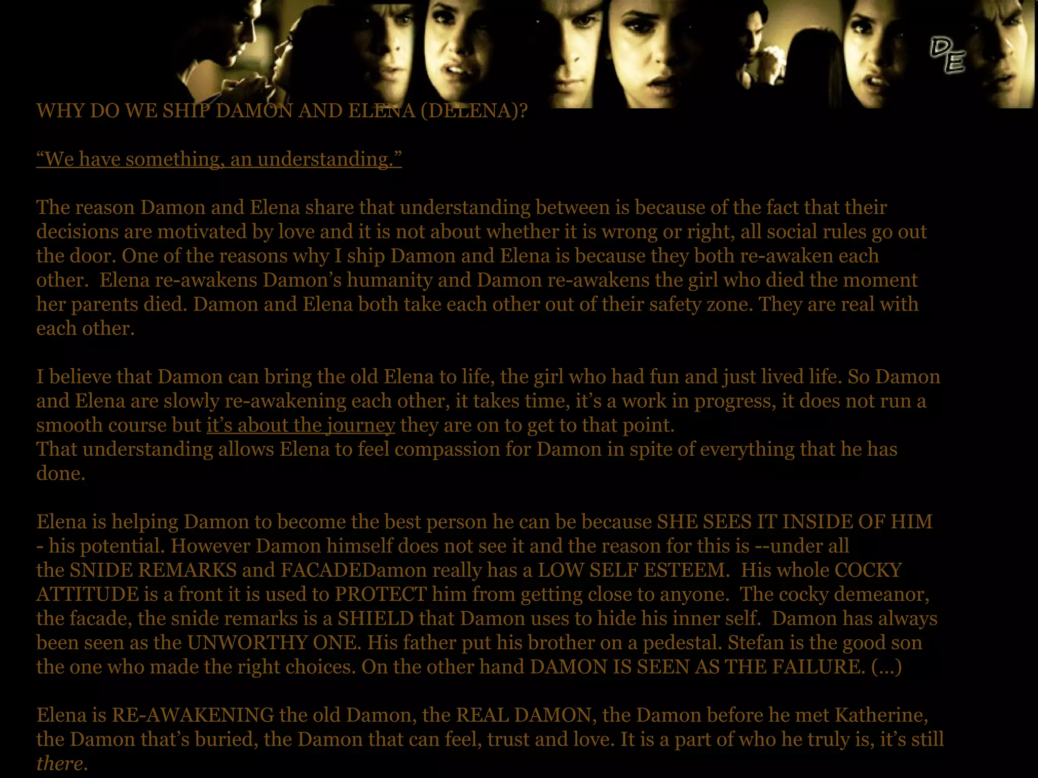 WHY DO WE SHIP DAMON AND ELENA (DELENA)? “ We have something, an understanding.” The reason Damon and Elena share that understanding between is because of the fact that their decisions are motivated by love and it is not about whether it is wrong or right, all social rules go out the door. One of the reasons why I ship Damon and Elena is because they both re-awaken each other.  Elena re-awakens Damon’s humanity and Damon re-awakens the girl who died the moment her parents died. Damon and Elena both take each other out of their safety zone. They are real with each other.  I believe that Damon can bring the old Elena to life, the girl who had fun and just lived life. So Damon and Elena are slowly re-awakening each other, it takes time, it’s a work in progress, it does not run a smooth course but  it’s about the journey  they are on to get to that point.  That understanding allows Elena to feel compassion for Damon in spite of everything that he has done.  Elena is helping Damon to become the best person he can be because SHE SEES IT INSIDE OF HIM - his potential. However Damon himself does not see it and the reason for this is --under all the SNIDE REMARKS and FACADEDamon really has a LOW SELF ESTEEM.  His whole COCKY ATTITUDE is a front it is used to PROTECT him from getting close to anyone.  The cocky demeanor, the facade, the snide remarks is a SHIELD that Damon uses to hide his inner self.  Damon has always been seen as the UNWORTHY ONE. His father put his brother on a pedestal. Stefan is the good son the one who made the right choices. On the other hand DAMON IS SEEN AS THE FAILURE. (…) Elena is RE-AWAKENING the old Damon, the REAL DAMON, the Damon before he met Katherine, the Damon that’s buried, the Damon that can feel, trust and love. It is a part of who he truly is, it’s still  there .  ~ Jen (@Jenluvsdelena20) 